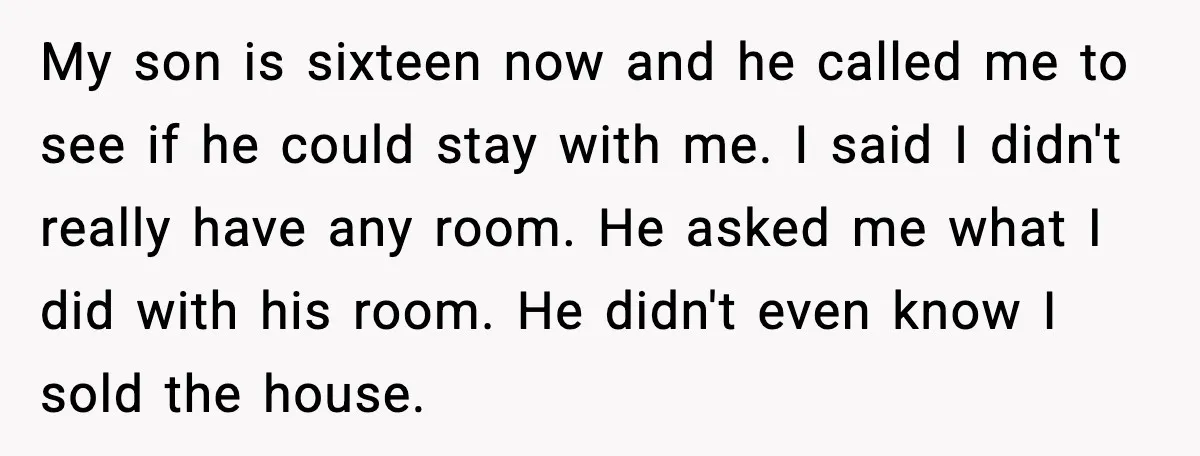 My son is sixteen now and he called me to see if he could stay with me. I said I didn't really have any room. He asked me what I...