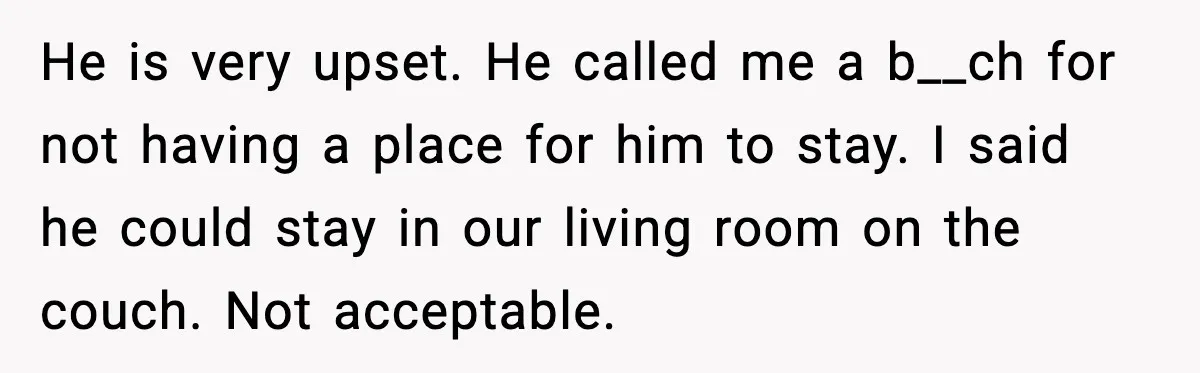 He is very upset. He called me a b__ch for not having a place for him to stay. I said he could stay in our living room on the couch....