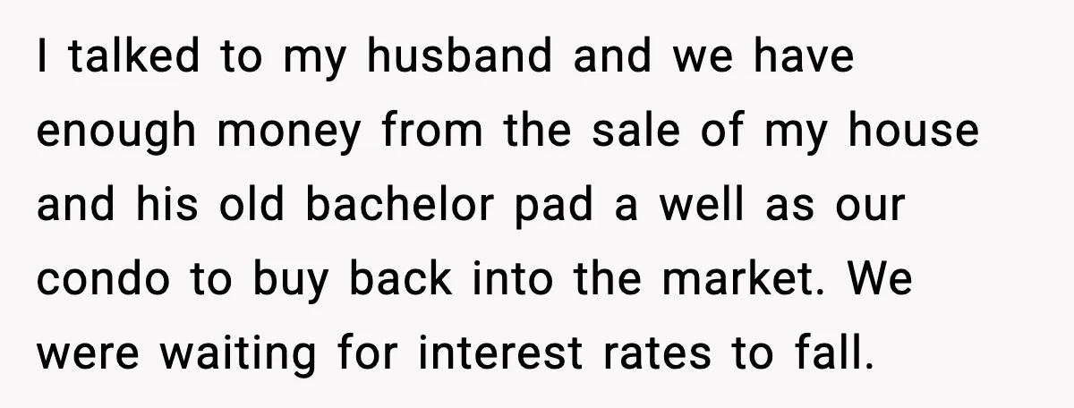 I talked to my husband and we have enough money from the sale of my house and his old bachelor pad a well as our condo to buy back into...