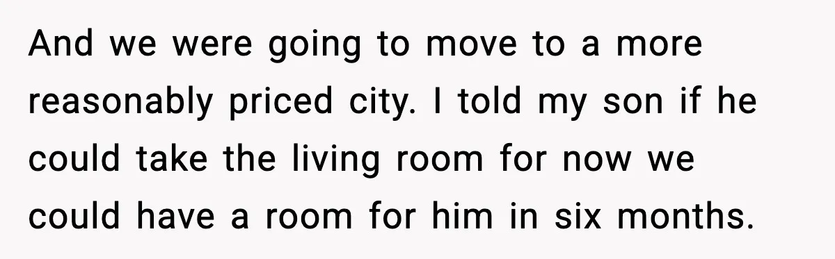 And we were going to move to a more reasonably priced city. I told my son if he could take the living room for now we could have a room...