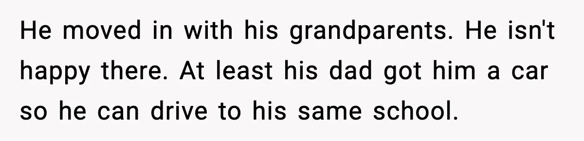He moved in with his grandparents. He isn't happy there. At least his dad got him a car so he can drive to his same school.