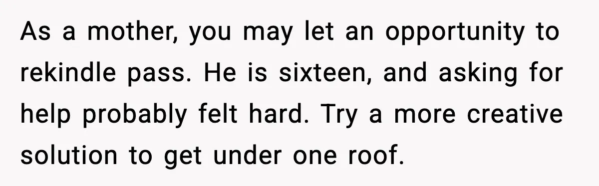 As a mother, you may let an opportunity to rekindle pass. He is sixteen, and asking for help probably felt hard. Try a more creative solution to get under one...