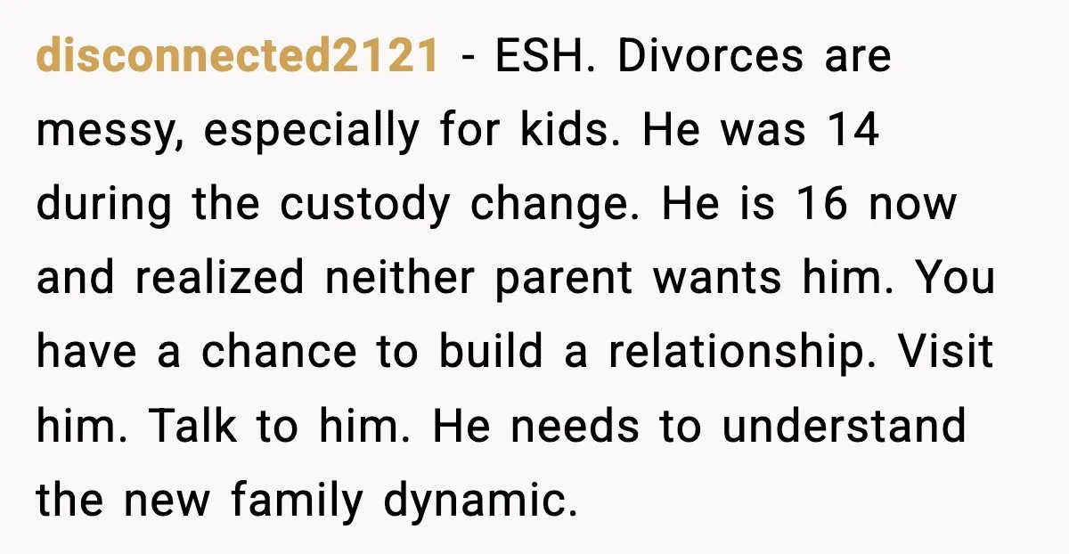 disconnected2121 - ESH. Divorces are messy, especially for kids. He was 14 during the custody change. He is 16 now and realized neither parent wants him. You have a chance...