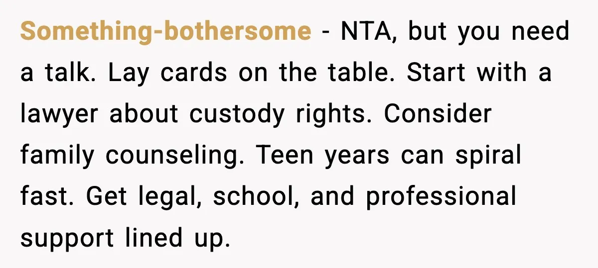 Something-bothersome - NTA, but you need a talk. Lay cards on the table. Start with a lawyer about custody rights. Consider family counseling. Teen years can spiral fast. Get legal,...