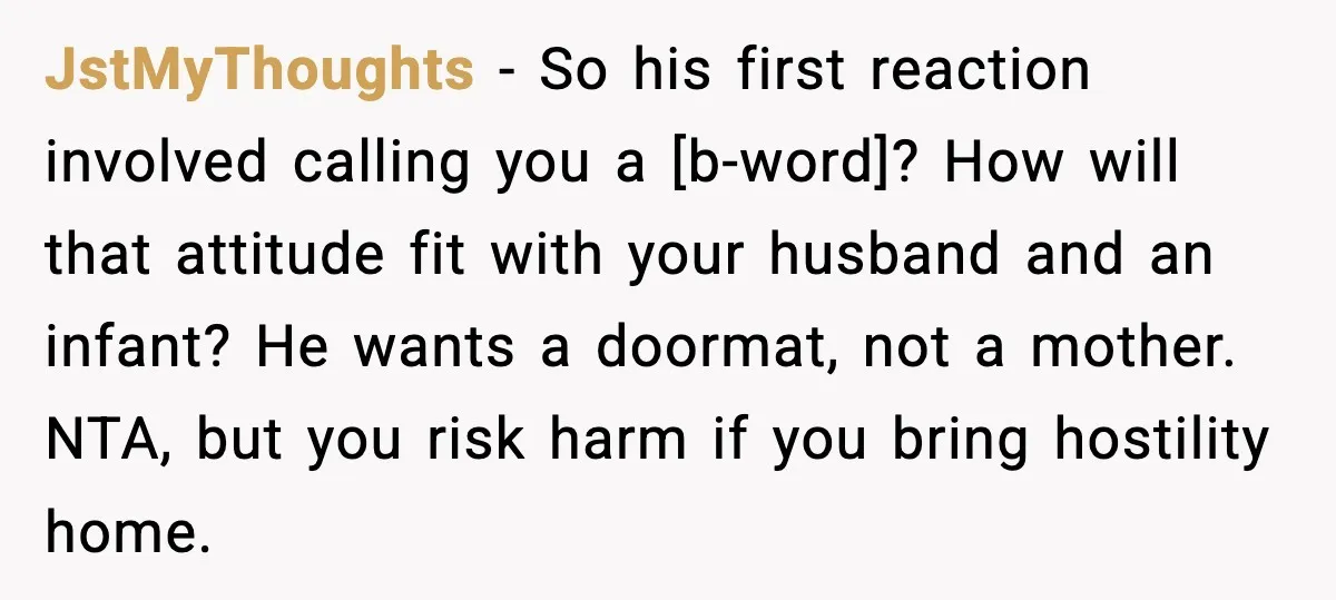 JstMyThoughts - So his first reaction involved calling you a [b-word]? How will that attitude fit with your husband and an infant? He wants a doormat, not a mother. NTA,...