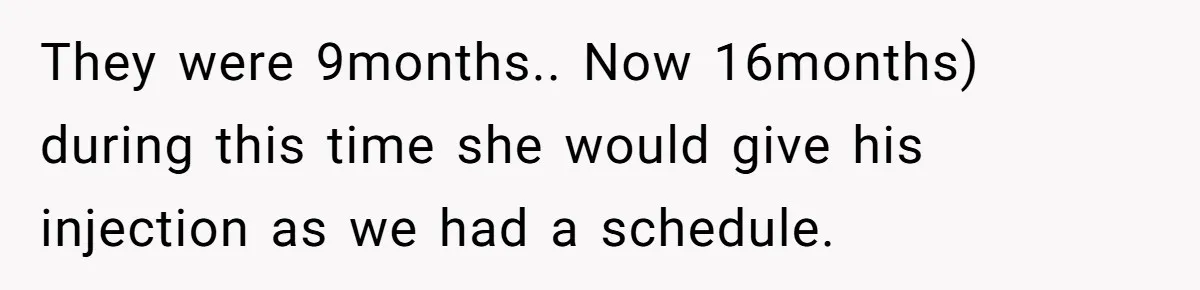They were 9months.. Now 16months) during this time she would give his injection as we had a schedule.