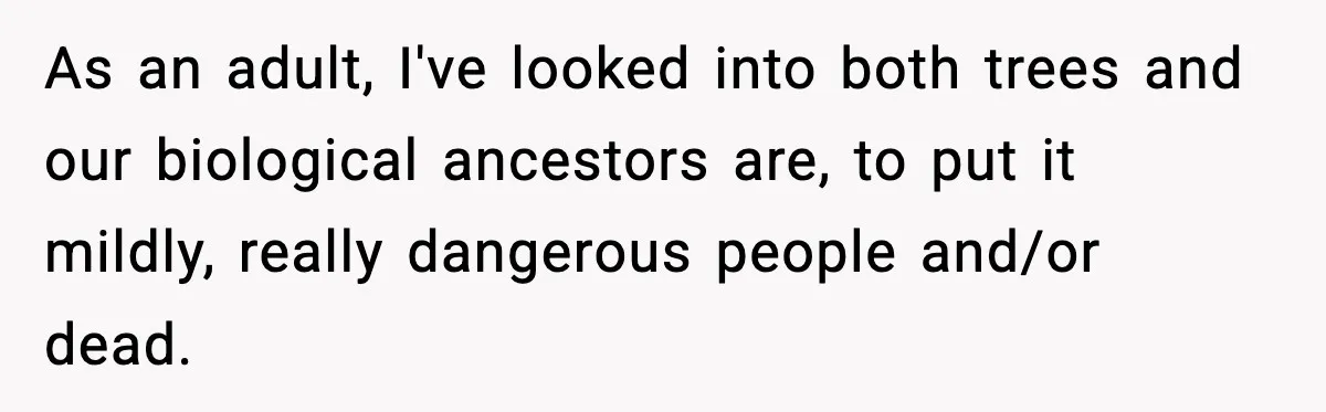 As an adult, I've looked into both trees and our biological ancestors are, to put it mildly, really dangerous people and/or dead.