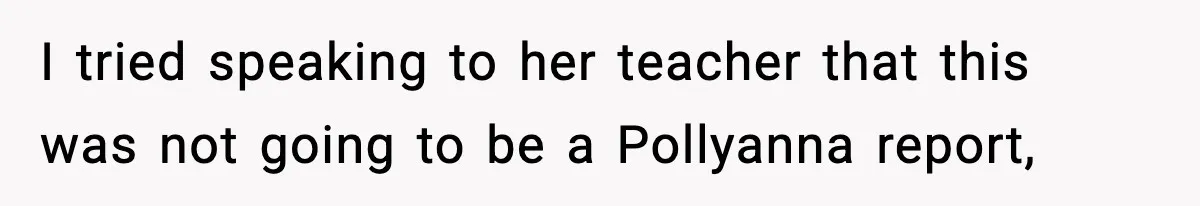 I tried speaking to her teacher that this was not going to be a Pollyanna report,