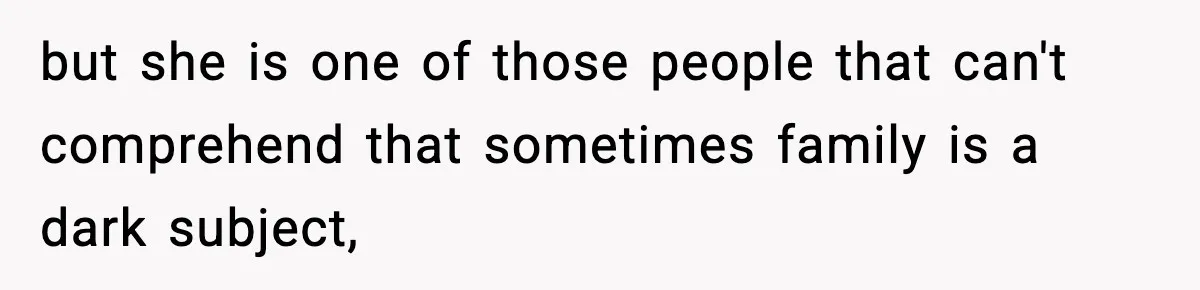 but she is one of those people that can't comprehend that sometimes family is a dark subject,