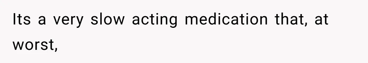 Its a very slow acting medication that, at worst,