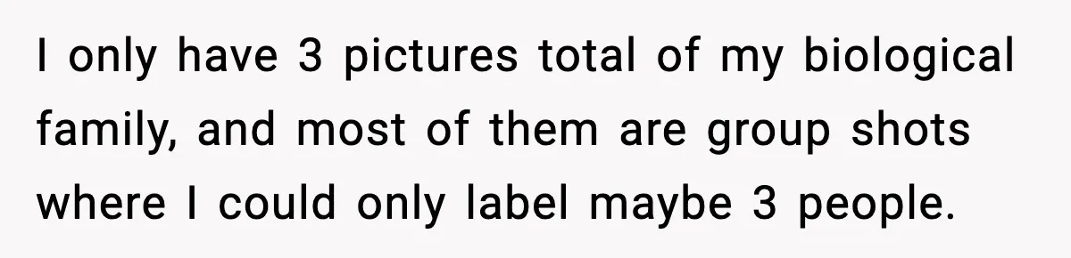 I only have 3 pictures total of my biological family, and most of them are group shots where I could only label maybe 3 people.