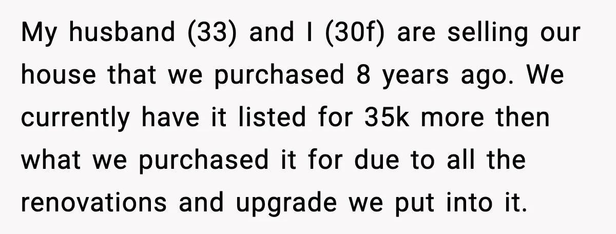 My husband (33) and I (30f) are selling our house that we purchased 8 years ago. We currently have it listed for 35k more then what we purchased it for...