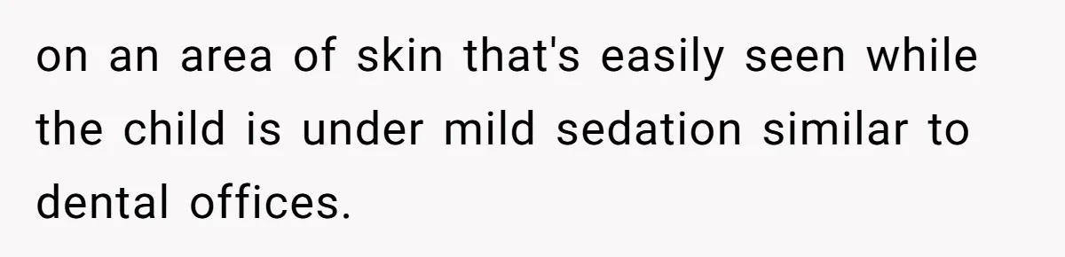 on an area of skin that's easily seen while the child is under mild sedation similar to dental offices.
