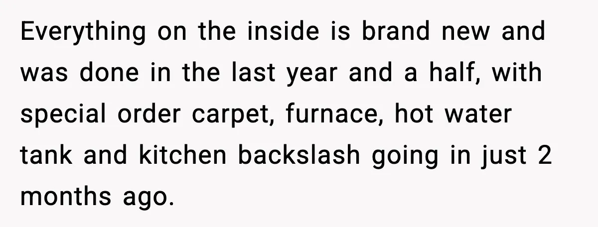 Everything on the inside is brand new and was done in the last year and a half, with special order carpet, furnace, hot water tank and kitchen backslash going in...