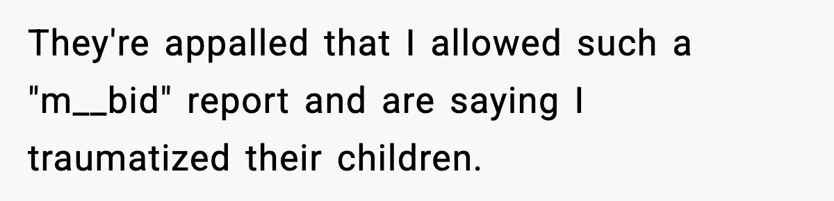 They're appalled that I allowed such a "m__bid" report and are saying I traumatized their children.