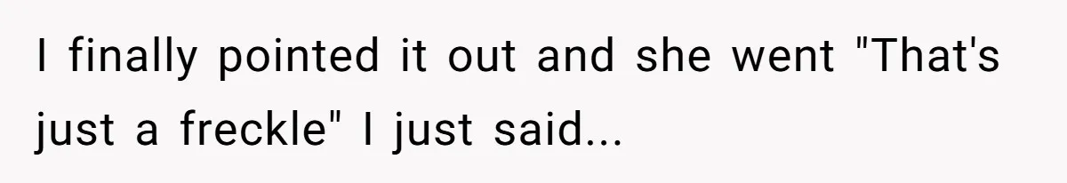 I finally pointed it out and she went "That's just a freckle" I just said...