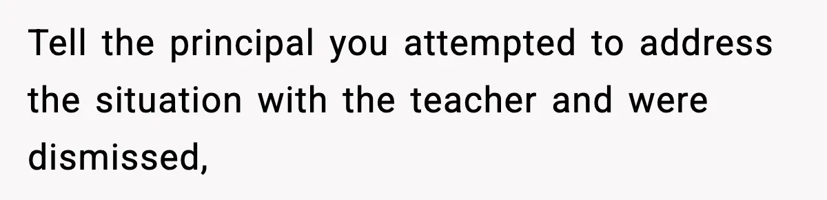 Tell the principal you attempted to address the situation with the teacher and were dismissed,