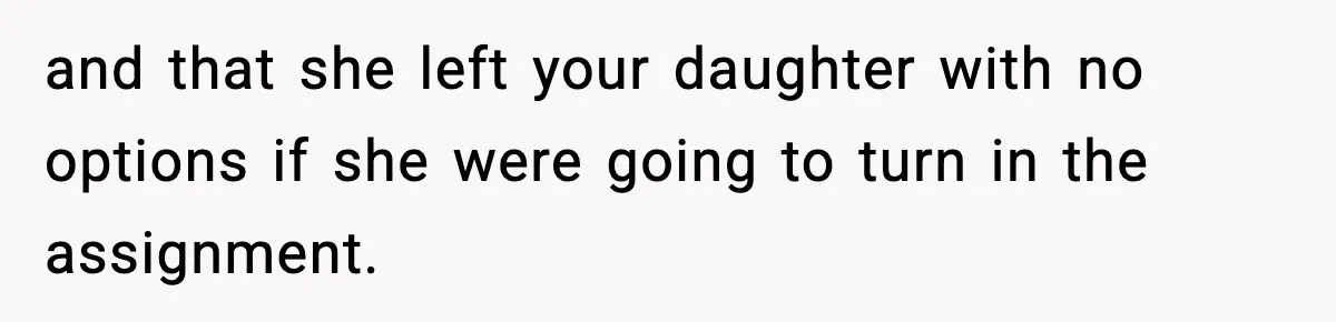 and that she left your daughter with no options if she were going to turn in the assignment.