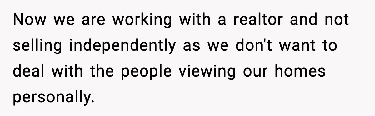 Now we are working with a realtor and not selling independently as we don't want to deal with the people viewing our homes personally.