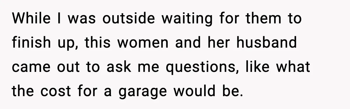 While I was outside waiting for them to finish up, this women and her husband came out to ask me questions, like what the cost for a garage would be.