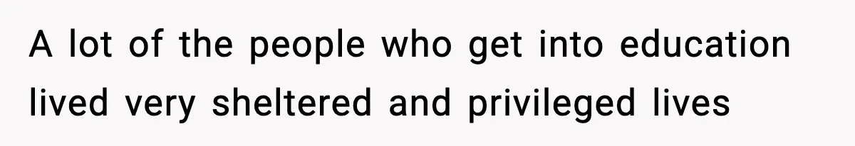 A lot of the people who get into education lived very sheltered and privileged lives