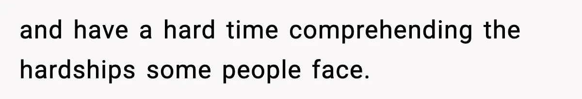 and have a hard time comprehending the hardships some people face.