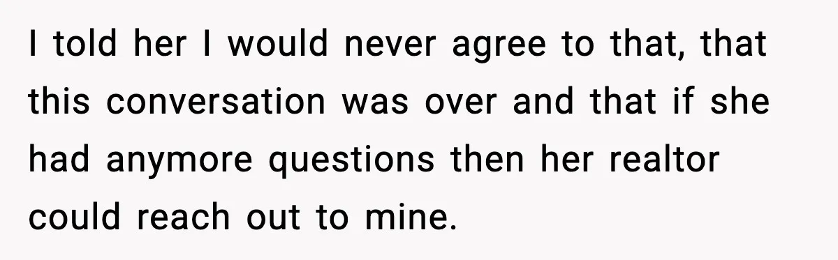 I told her I would never agree to that, that this conversation was over and that if she had anymore questions then her realtor could reach out to mine.
