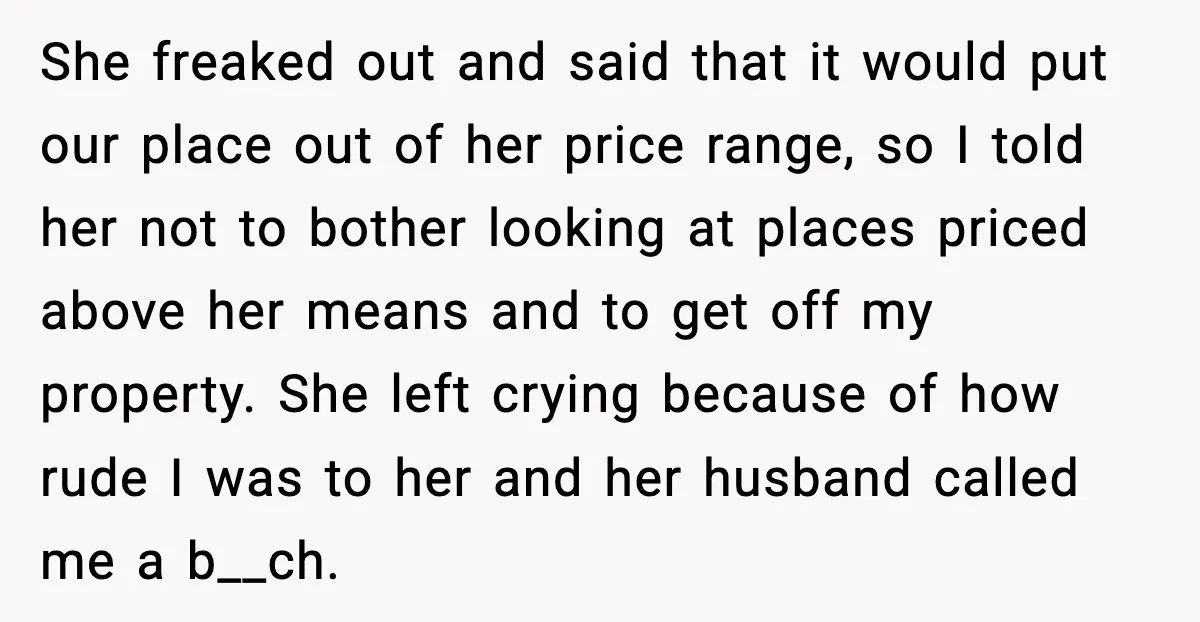 She freaked out and said that it would put our place out of her price range, so I told her not to bother looking at places priced above her means...