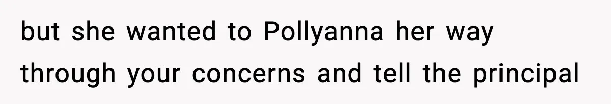 but she wanted to Pollyanna her way through your concerns and tell the principal