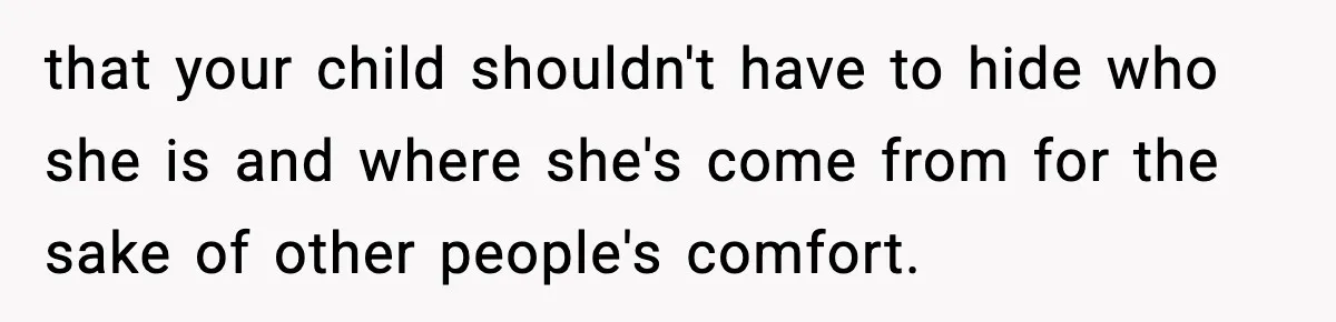 that your child shouldn't have to hide who she is and where she's come from for the sake of other people's comfort.
