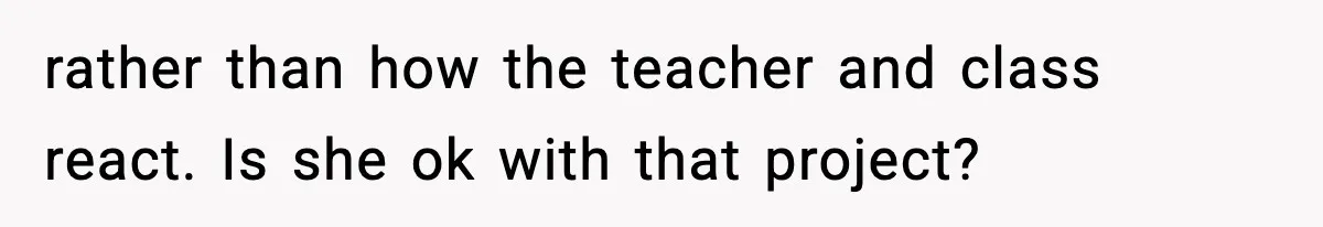 rather than how the teacher and class react. Is she ok with that project?