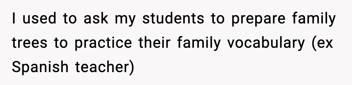 I used to ask my students to prepare family trees to practice their family vocabulary (ex Spanish teacher)