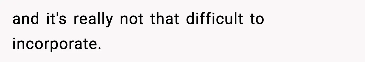 and it's really not that difficult to incorporate.