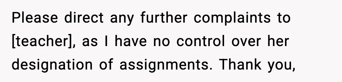Please direct any further complaints to [teacher], as I have no control over her designation of assignments. Thank you,