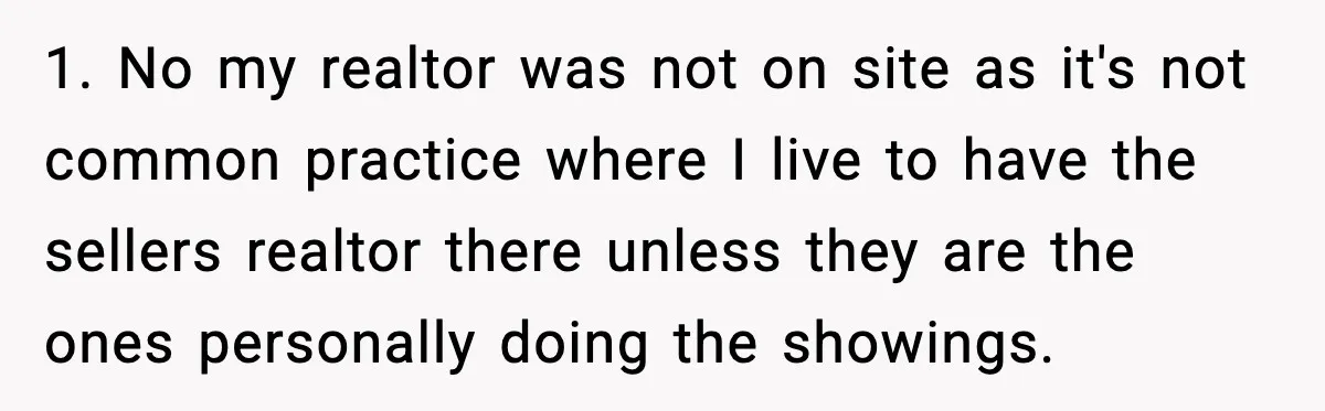 1. No my realtor was not on site as it's not common practice where I live to have the sellers realtor there unless they are the ones personally doing the...
