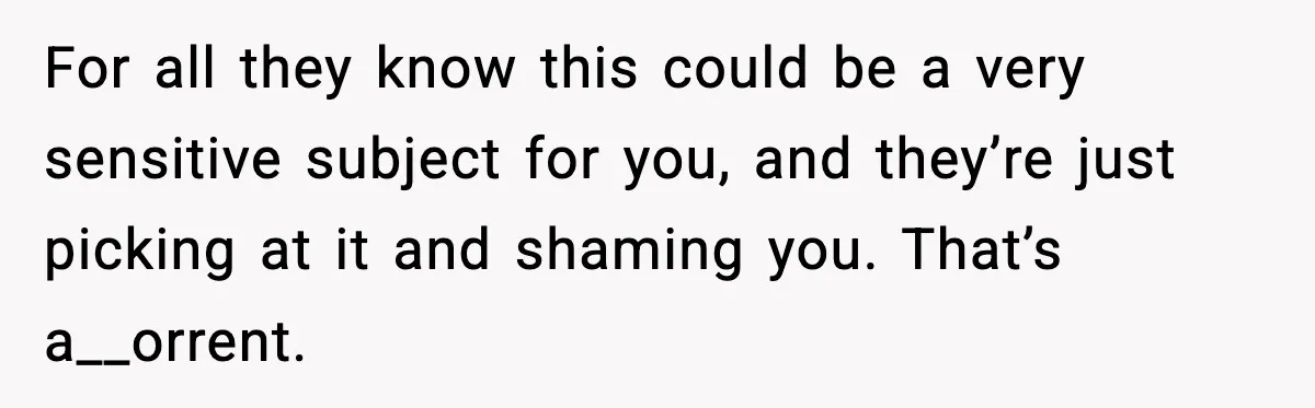 For all they know this could be a very sensitive subject for you, and they’re just picking at it and shaming you. That’s a__orrent.