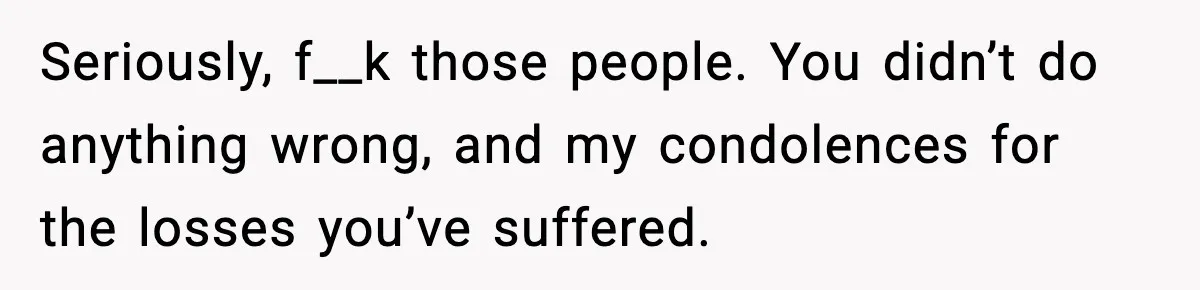 Seriously, f__k those people. You didn’t do anything wrong, and my condolences for the losses you’ve suffered.