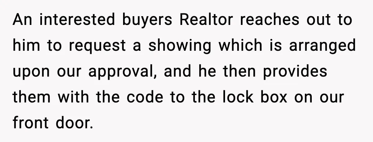 An interested buyers Realtor reaches out to him to request a showing which is arranged upon our approval, and he then provides them with the code to the lock box...