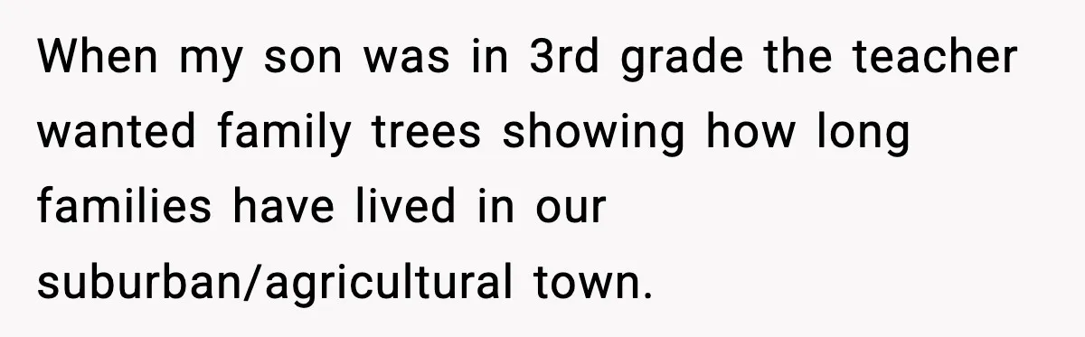When my son was in 3rd grade the teacher wanted family trees showing how long families have lived in our suburban/agricultural town.