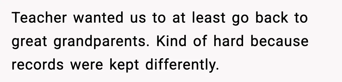 Teacher wanted us to at least go back to great grandparents. Kind of hard because records were kept differently.