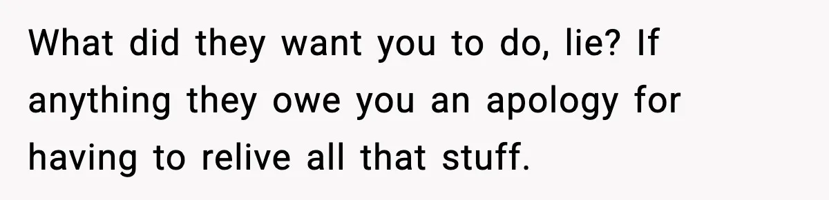 What did they want you to do, lie? If anything they owe you an apology for having to relive all that stuff.