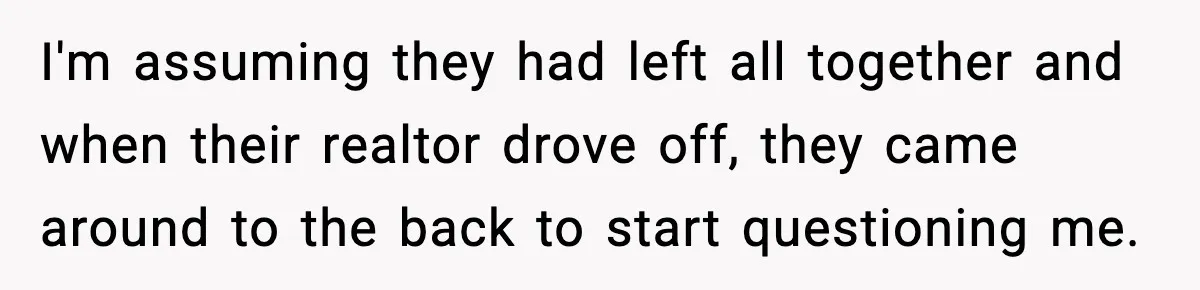 I'm assuming they had left all together and when their realtor drove off, they came around to the back to start questioning me.