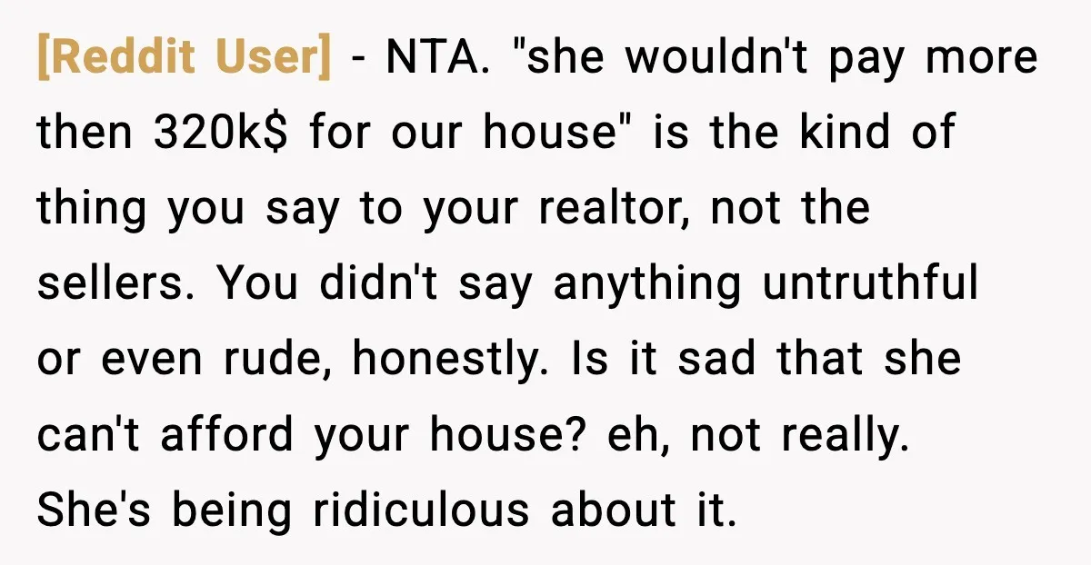 [Reddit User] - NTA. "she wouldn't pay more then 320k$ for our house" is the kind of thing you say to your realtor, not the sellers. You didn't say anything...