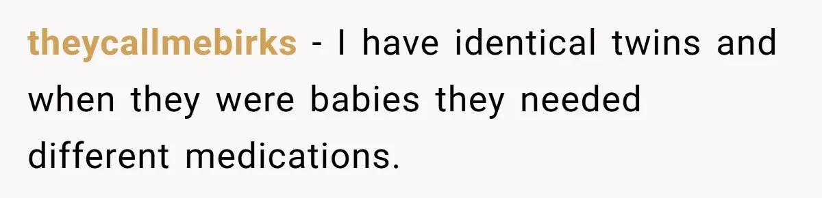 theycallmebirks − I have identical twins and when they were babies they needed different medications.