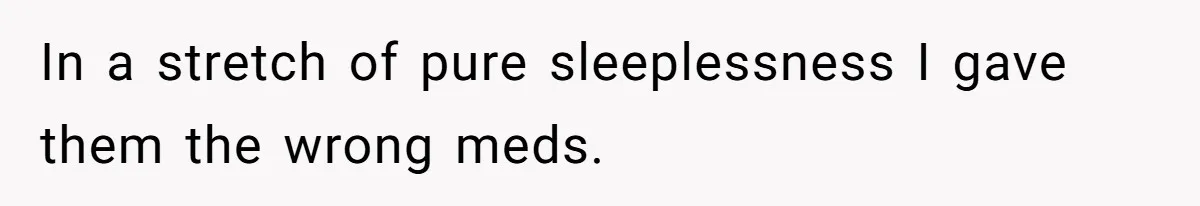 In a stretch of pure sleeplessness I gave them the wrong meds.