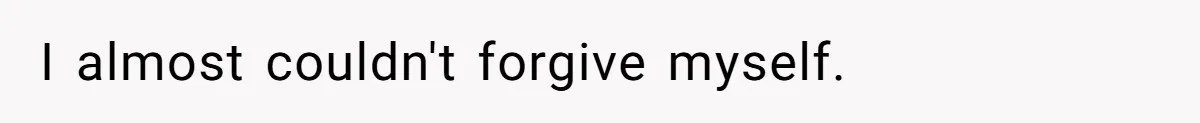 I almost couldn't forgive myself.