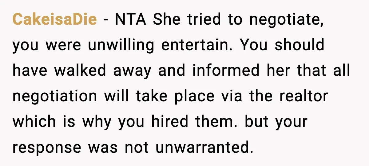 CakeisaDie - NTA She tried to negotiate, you were unwilling entertain. You should have walked away and informed her that all negotiation will take place via the realtor which is...