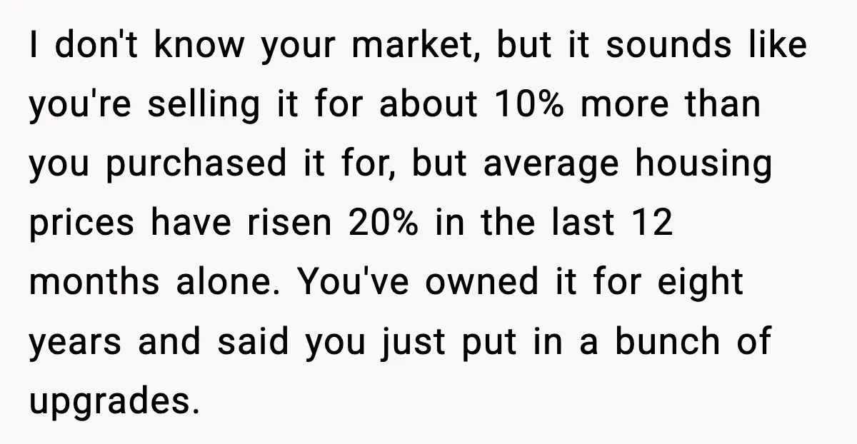 I don't know your market, but it sounds like you're selling it for about 10% more than you purchased it for, but average housing prices have risen 20% in the...