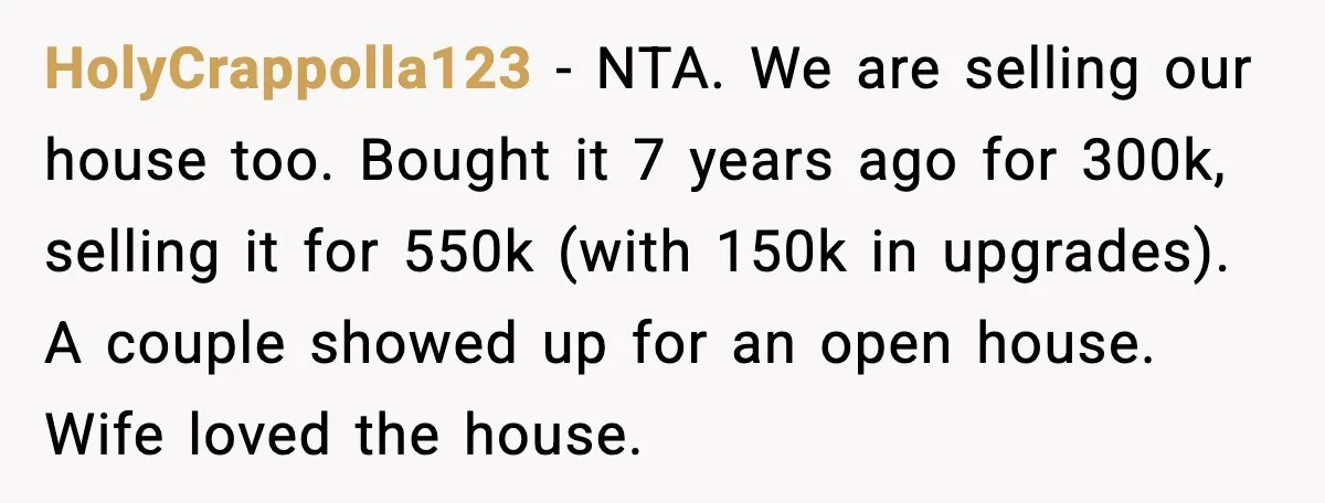 HolyCrappolla123 - NTA. We are selling our house too. Bought it 7 years ago for 300k, selling it for 550k (with 150k in upgrades). A couple showed up for an...