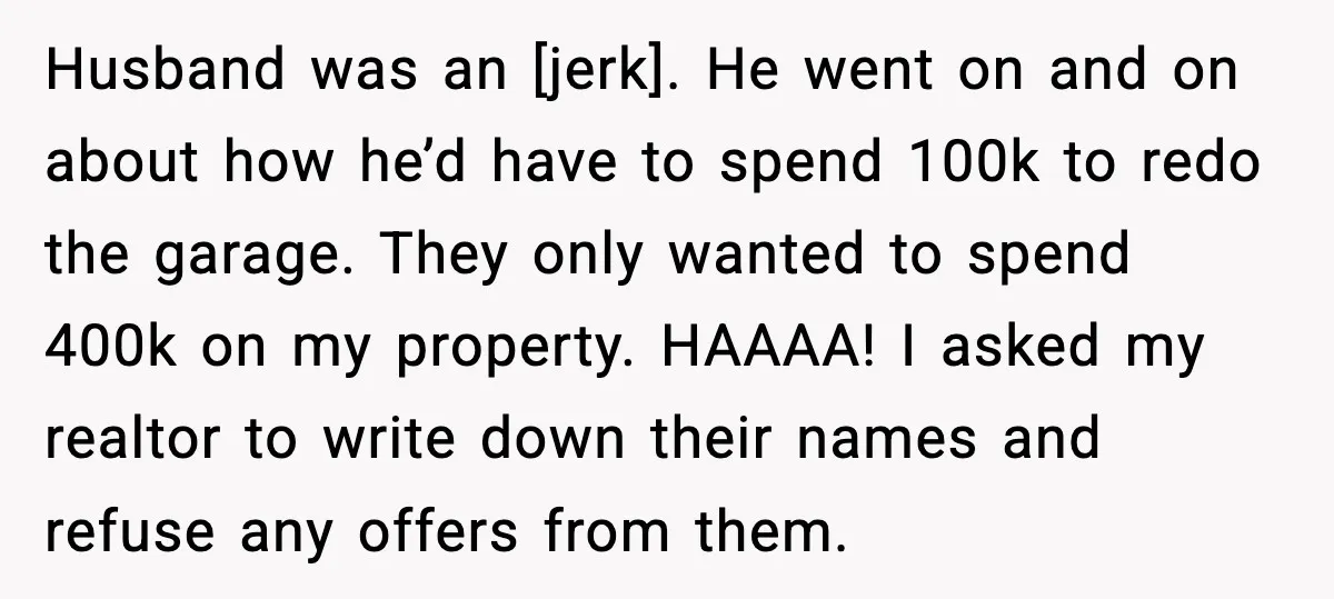 Husband was an [jerk]. He went on and on about how he’d have to spend 100k to redo the garage. They only wanted to spend 400k on my property. HAAAA!...
